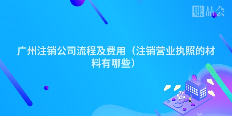 广州注销公司流程及费用（注销营业执照的材料有哪些）