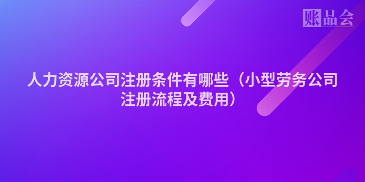 人力资源公司注册条件有哪些（小型劳务公司注册流程及费用）
