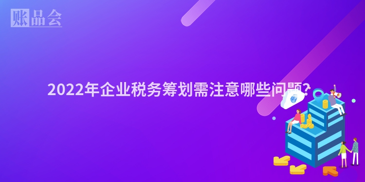 2022年企业税务筹划需注意哪些问题？