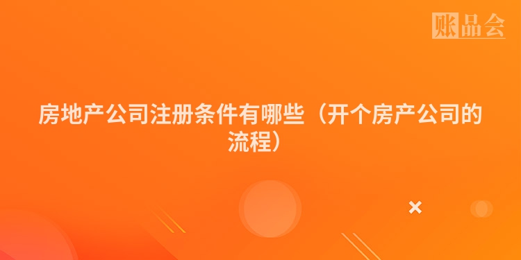 房地产公司注册条件有哪些(开个房产公司的流程)