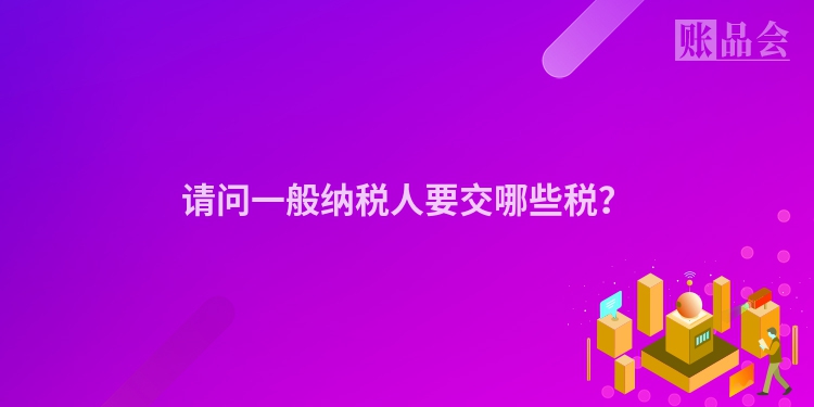 请问一般纳税人要交哪些税？