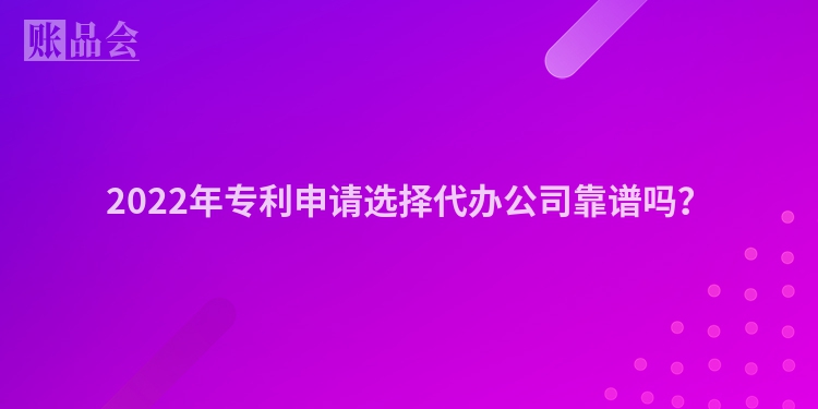 2022年专利申请选择代办公司靠谱吗？