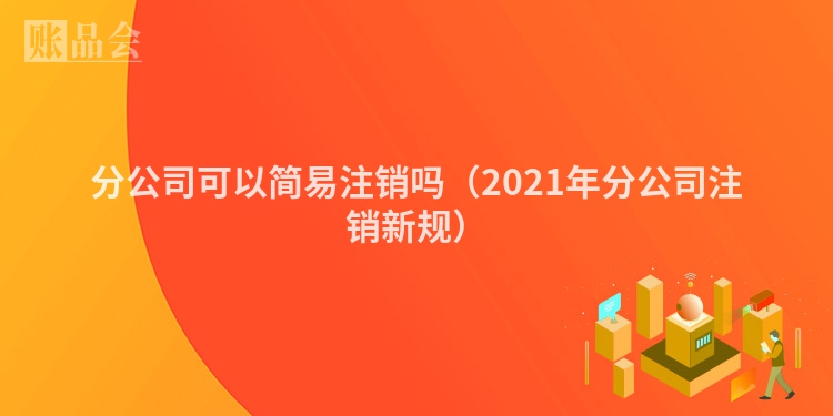 分公司可以简易注销吗（2021年分公司注销新规）