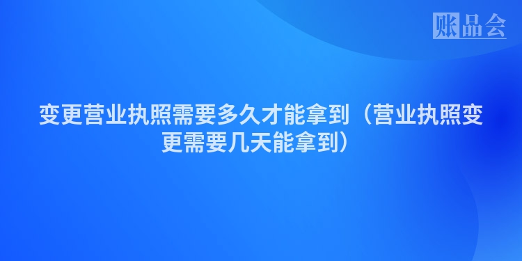 变更营业执照需要多久才能拿到（营业执照变更需要几天能拿到）