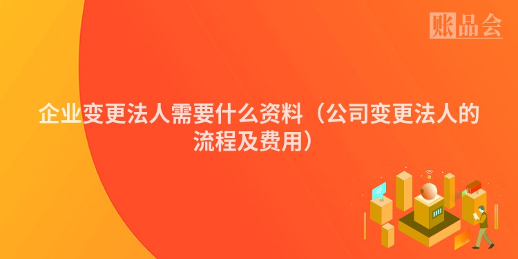 企业变更法人需要什么资料（公司变更法人的流程及费用）