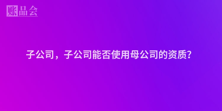 子公司，子公司能否使用母公司的资质？