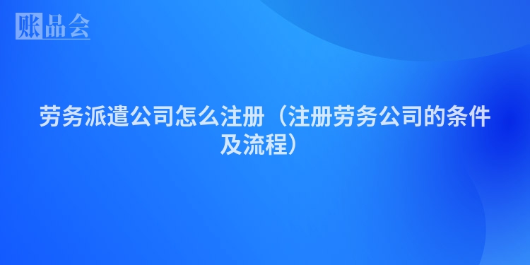 劳务派遣公司怎么注册（注册劳务公司的条件及流程）