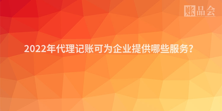 2022年代理记账可为企业提供哪些服务？