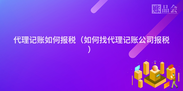 代理记账如何报税（如何找代理记账公司报税）