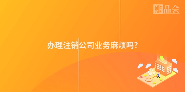 办理注销公司业务麻烦吗?