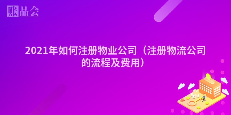 2021年如何注册物业公司（注册物流公司的流程及费用）