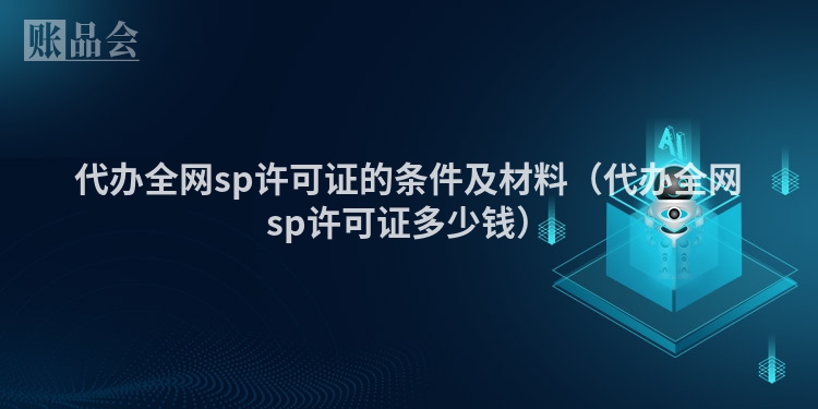 代办全网sp许可证的条件及材料（代办全网sp许可证多少钱）