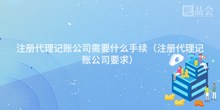 注册代理记账公司需要什么手续（注册代理记账公司要求）