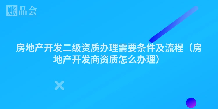 房地产开发二级资质办理需要条件及流程（房地产开发商资质怎么办理）