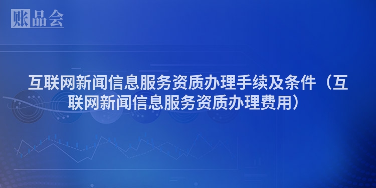 互联网新闻信息服务资质办理手续及条件（互联网新闻信息服务资质办理费用）