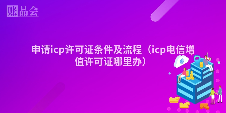 申请icp许可证条件及流程（icp电信增值许可证哪里办）