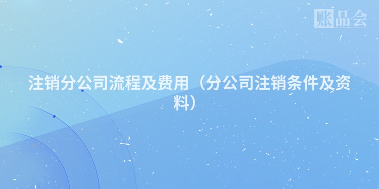 注销分公司流程及费用（分公司注销条件及资料）