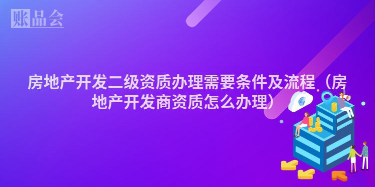 房地产开发二级资质办理需要条件及流程（房地产开发商资质怎么办理）