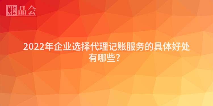 2022年企业选择代理记账服务的具体好处有哪些？