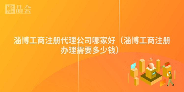 淄博工商注册代理公司哪家好（淄博工商注册办理需要多少钱）