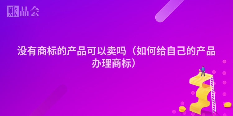 没有商标的产品可以卖吗（如何给自己的产品办理商标）