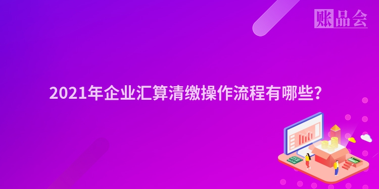 2021年企业汇算清缴操作流程有哪些？