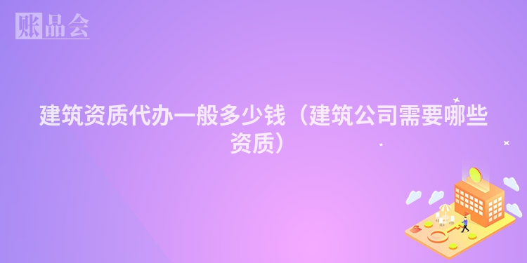 建筑资质代办一般多少钱（建筑公司需要哪些资质）