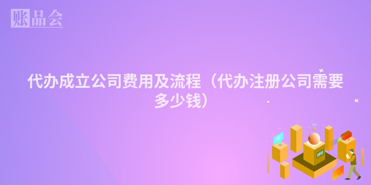 代办成立公司费用及流程（代办注册公司需要多少钱）