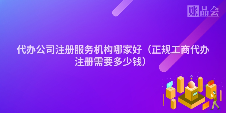 代办公司注册服务机构哪家好（正规工商代办注册需要多少钱）