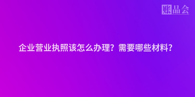企业营业执照该怎么办理？需要哪些材料？