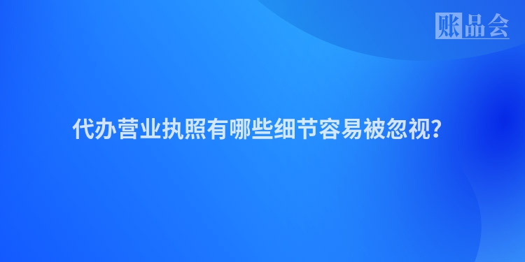 代办营业执照有哪些细节容易被忽视？