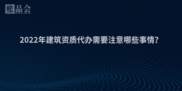 2022年建筑资质代办需要注意哪些事情？