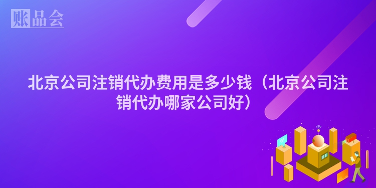 北京公司注销代办费用是多少钱（北京公司注销代办哪家公司好）