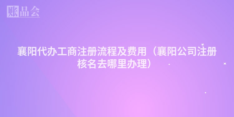 襄阳代办工商注册流程及费用（襄阳公司注册核名去哪里办理）