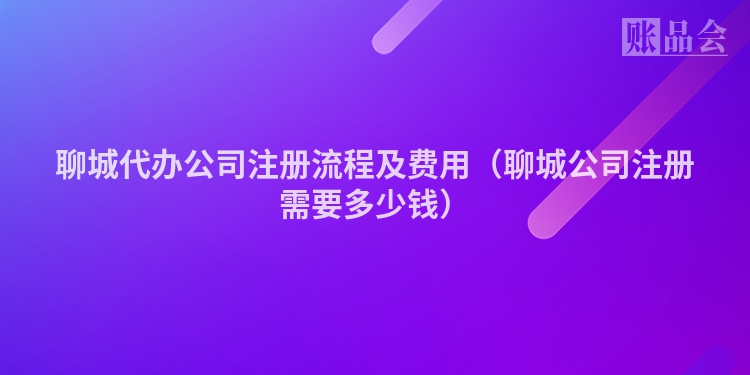 聊城代办公司注册流程及费用（聊城公司注册需要多少钱）