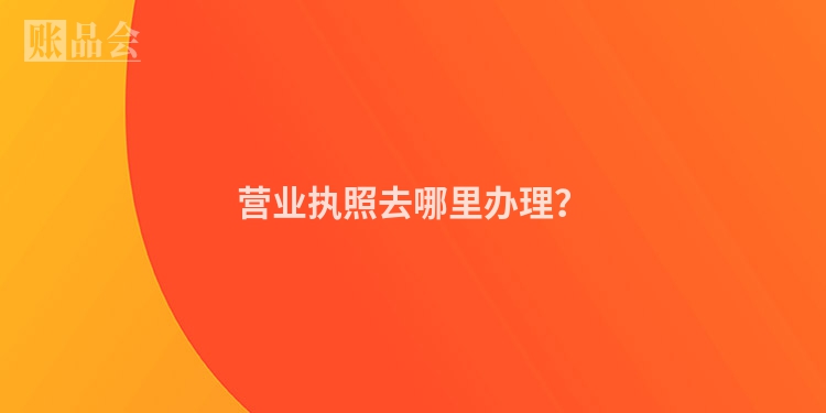 营业执照去哪里办理？