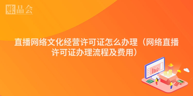 直播网络文化经营许可证怎么办理（网络直播许可证办理流程及费用）