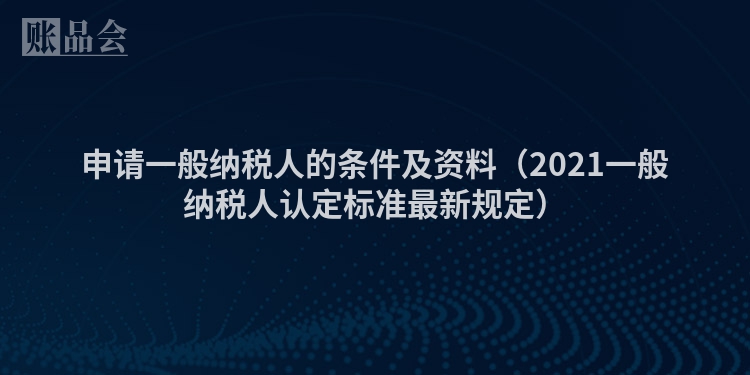 申请一般纳税人的条件及资料（2021一般纳税人认定标准最新规定）