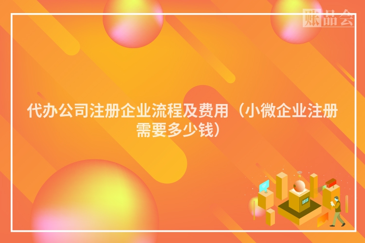 代办公司注册企业流程及费用（小微企业注册需要多少钱）