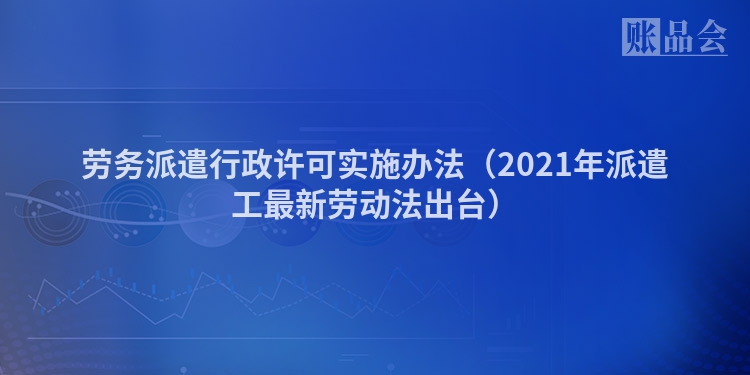 劳务派遣行政许可实施办法（2021年派遣工最新劳动法出台）