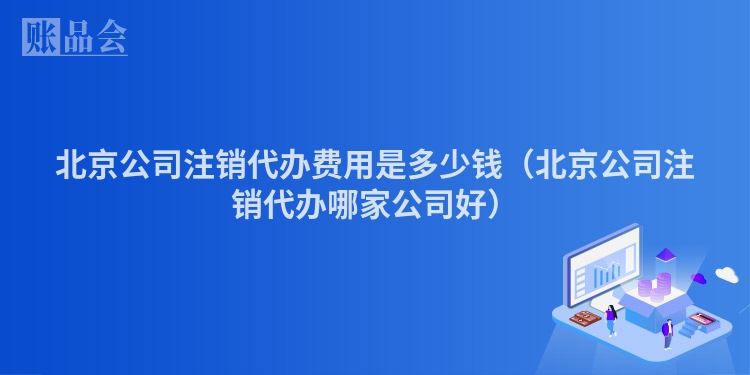 北京公司注销代办费用是多少钱（北京公司注销代办哪家公司好）