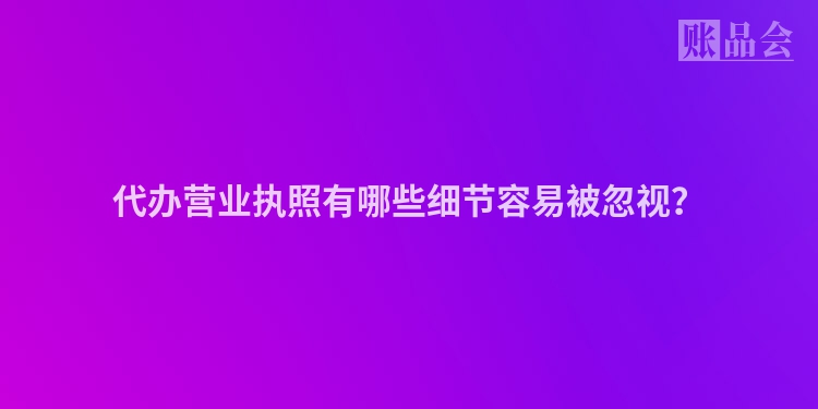 代办营业执照有哪些细节容易被忽视？