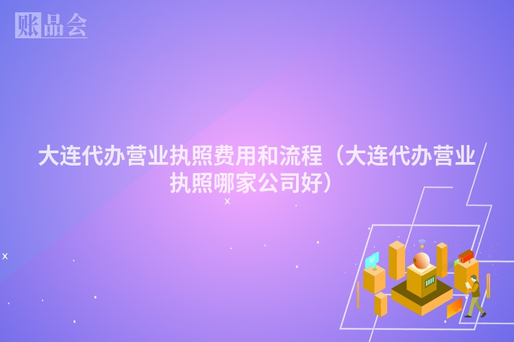 大连代办营业执照费用和流程（大连代办营业执照哪家公司好）