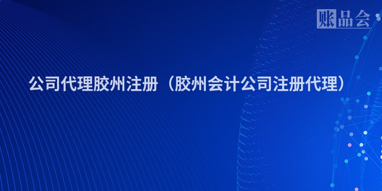 公司代理胶州注册（胶州会计公司注册代理）