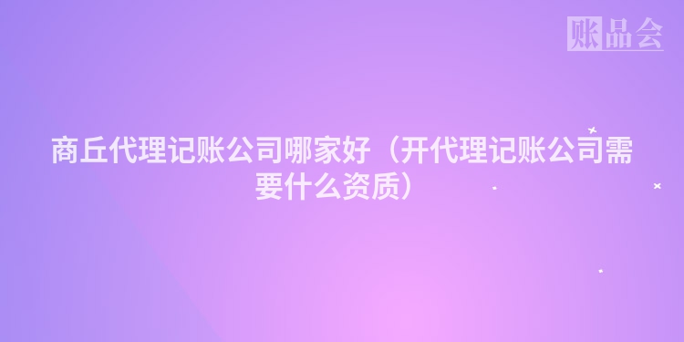 商丘代理记账公司哪家好（开代理记账公司需要什么资质）