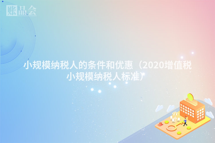 小规模纳税人的条件和优惠（2020增值税小规模纳税人标准）