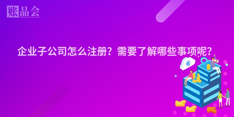 企业子公司怎么注册？需要了解哪些事项呢？