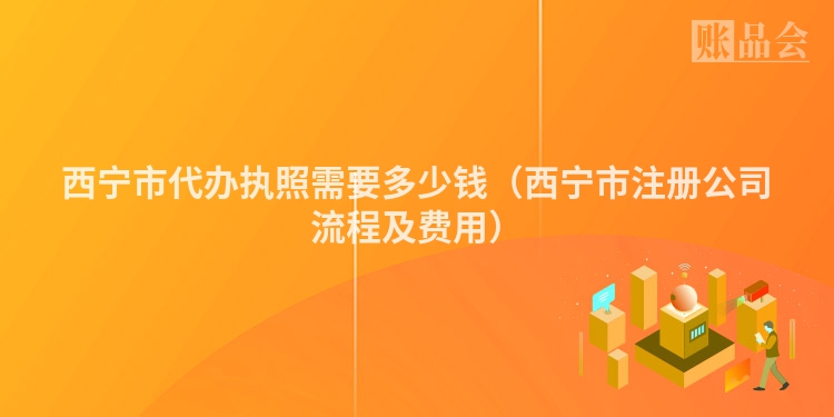 西宁市代办执照需要多少钱（西宁市注册公司流程及费用）