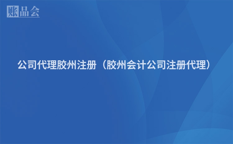 公司代理胶州注册（胶州会计公司注册代理）