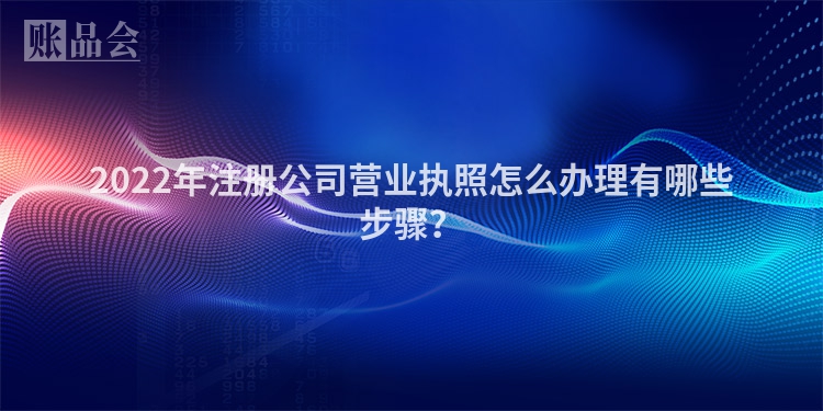 2022年注册公司营业执照怎么办理有哪些步骤？